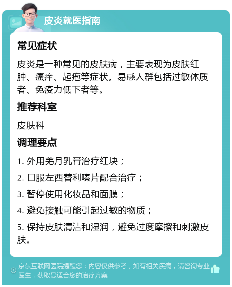 皮炎就医指南 常见症状 皮炎是一种常见的皮肤病，主要表现为皮肤红肿、瘙痒、起疱等症状。易感人群包括过敏体质者、免疫力低下者等。 推荐科室 皮肤科 调理要点 1. 外用羌月乳膏治疗红块； 2. 口服左西替利嗪片配合治疗； 3. 暂停使用化妆品和面膜； 4. 避免接触可能引起过敏的物质； 5. 保持皮肤清洁和湿润，避免过度摩擦和刺激皮肤。