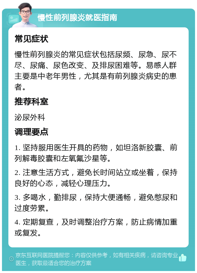 慢性前列腺炎就医指南 常见症状 慢性前列腺炎的常见症状包括尿频、尿急、尿不尽、尿痛、尿色改变、及排尿困难等。易感人群主要是中老年男性，尤其是有前列腺炎病史的患者。 推荐科室 泌尿外科 调理要点 1. 坚持服用医生开具的药物，如坦洛新胶囊、前列解毒胶囊和左氧氟沙星等。 2. 注意生活方式，避免长时间站立或坐着，保持良好的心态，减轻心理压力。 3. 多喝水，勤排尿，保持大便通畅，避免憋尿和过度劳累。 4. 定期复查，及时调整治疗方案，防止病情加重或复发。