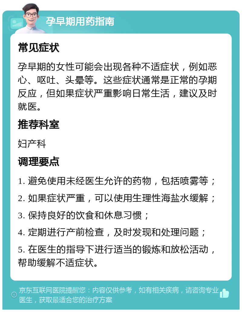 孕早期用药指南 常见症状 孕早期的女性可能会出现各种不适症状，例如恶心、呕吐、头晕等。这些症状通常是正常的孕期反应，但如果症状严重影响日常生活，建议及时就医。 推荐科室 妇产科 调理要点 1. 避免使用未经医生允许的药物，包括喷雾等； 2. 如果症状严重，可以使用生理性海盐水缓解； 3. 保持良好的饮食和休息习惯； 4. 定期进行产前检查，及时发现和处理问题； 5. 在医生的指导下进行适当的锻炼和放松活动，帮助缓解不适症状。