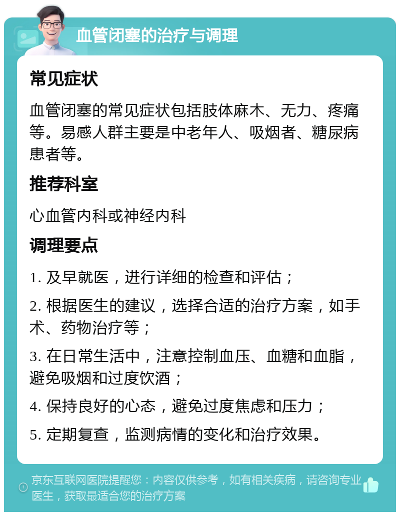 血管闭塞的治疗与调理 常见症状 血管闭塞的常见症状包括肢体麻木、无力、疼痛等。易感人群主要是中老年人、吸烟者、糖尿病患者等。 推荐科室 心血管内科或神经内科 调理要点 1. 及早就医，进行详细的检查和评估； 2. 根据医生的建议，选择合适的治疗方案，如手术、药物治疗等； 3. 在日常生活中，注意控制血压、血糖和血脂，避免吸烟和过度饮酒； 4. 保持良好的心态，避免过度焦虑和压力； 5. 定期复查，监测病情的变化和治疗效果。