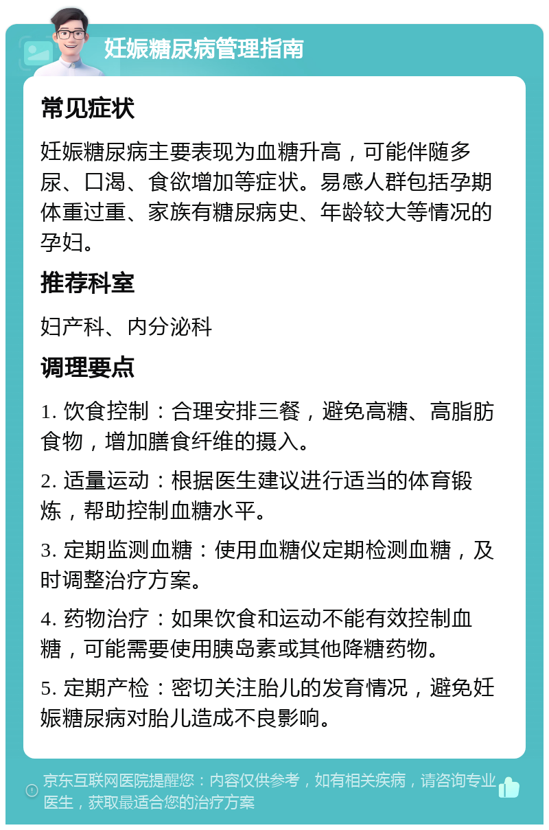 妊娠糖尿病管理指南 常见症状 妊娠糖尿病主要表现为血糖升高，可能伴随多尿、口渴、食欲增加等症状。易感人群包括孕期体重过重、家族有糖尿病史、年龄较大等情况的孕妇。 推荐科室 妇产科、内分泌科 调理要点 1. 饮食控制：合理安排三餐，避免高糖、高脂肪食物，增加膳食纤维的摄入。 2. 适量运动：根据医生建议进行适当的体育锻炼，帮助控制血糖水平。 3. 定期监测血糖：使用血糖仪定期检测血糖，及时调整治疗方案。 4. 药物治疗：如果饮食和运动不能有效控制血糖，可能需要使用胰岛素或其他降糖药物。 5. 定期产检：密切关注胎儿的发育情况，避免妊娠糖尿病对胎儿造成不良影响。