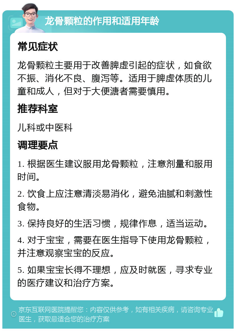 龙骨颗粒的作用和适用年龄 常见症状 龙骨颗粒主要用于改善脾虚引起的症状，如食欲不振、消化不良、腹泻等。适用于脾虚体质的儿童和成人，但对于大便溏者需要慎用。 推荐科室 儿科或中医科 调理要点 1. 根据医生建议服用龙骨颗粒，注意剂量和服用时间。 2. 饮食上应注意清淡易消化，避免油腻和刺激性食物。 3. 保持良好的生活习惯，规律作息，适当运动。 4. 对于宝宝，需要在医生指导下使用龙骨颗粒，并注意观察宝宝的反应。 5. 如果宝宝长得不理想，应及时就医，寻求专业的医疗建议和治疗方案。