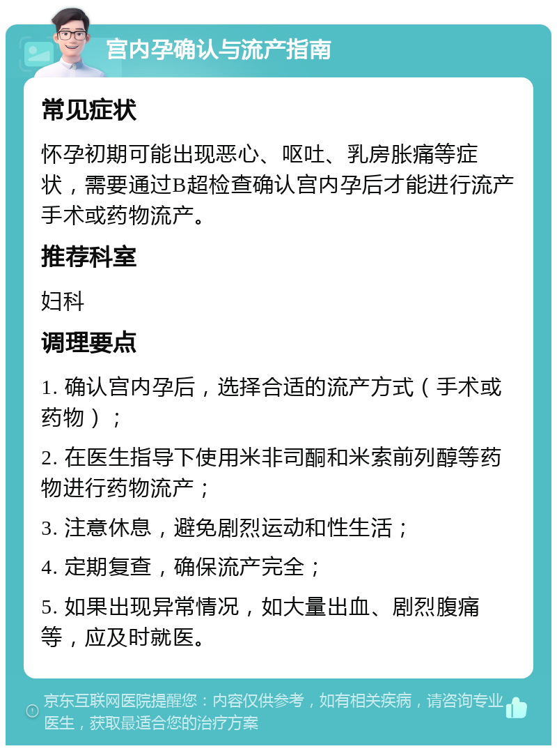 宫内孕确认与流产指南 常见症状 怀孕初期可能出现恶心、呕吐、乳房胀痛等症状，需要通过B超检查确认宫内孕后才能进行流产手术或药物流产。 推荐科室 妇科 调理要点 1. 确认宫内孕后，选择合适的流产方式（手术或药物）； 2. 在医生指导下使用米非司酮和米索前列醇等药物进行药物流产； 3. 注意休息，避免剧烈运动和性生活； 4. 定期复查，确保流产完全； 5. 如果出现异常情况，如大量出血、剧烈腹痛等，应及时就医。