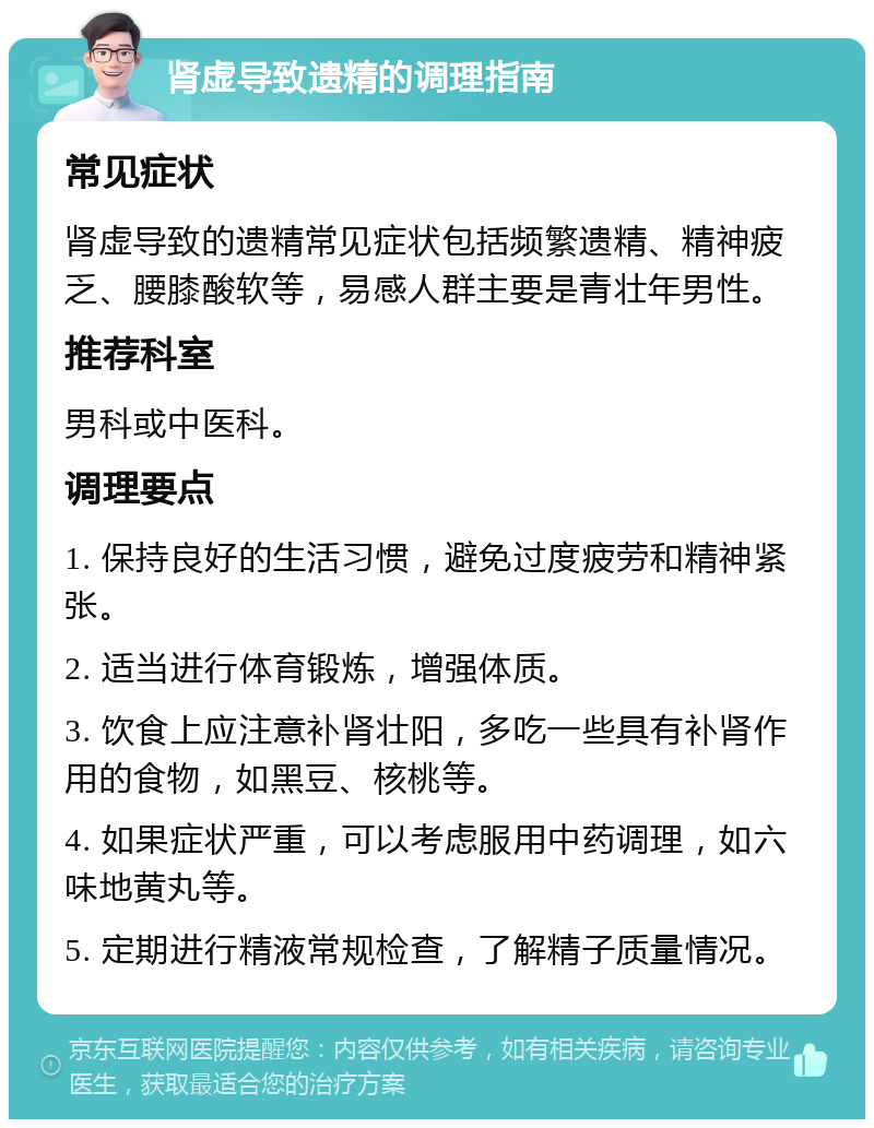 肾虚导致遗精的调理指南 常见症状 肾虚导致的遗精常见症状包括频繁遗精、精神疲乏、腰膝酸软等，易感人群主要是青壮年男性。 推荐科室 男科或中医科。 调理要点 1. 保持良好的生活习惯，避免过度疲劳和精神紧张。 2. 适当进行体育锻炼，增强体质。 3. 饮食上应注意补肾壮阳，多吃一些具有补肾作用的食物，如黑豆、核桃等。 4. 如果症状严重，可以考虑服用中药调理，如六味地黄丸等。 5. 定期进行精液常规检查，了解精子质量情况。