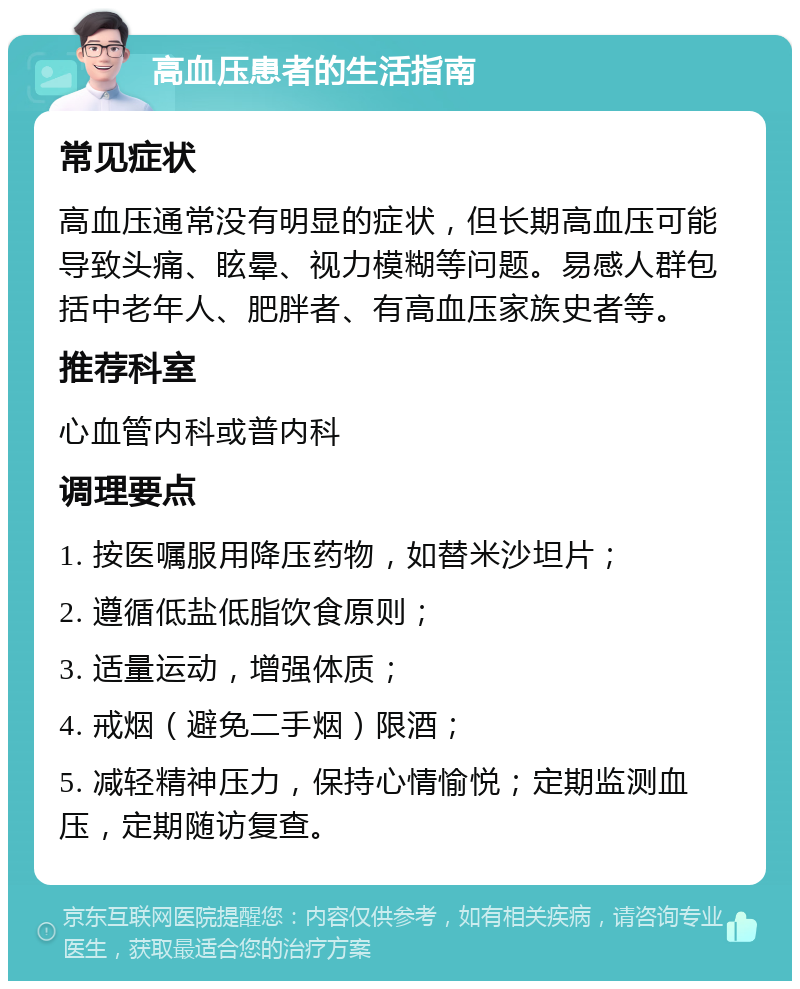 高血压患者的生活指南 常见症状 高血压通常没有明显的症状，但长期高血压可能导致头痛、眩晕、视力模糊等问题。易感人群包括中老年人、肥胖者、有高血压家族史者等。 推荐科室 心血管内科或普内科 调理要点 1. 按医嘱服用降压药物，如替米沙坦片； 2. 遵循低盐低脂饮食原则； 3. 适量运动，增强体质； 4. 戒烟（避免二手烟）限酒； 5. 减轻精神压力，保持心情愉悦；定期监测血压，定期随访复查。