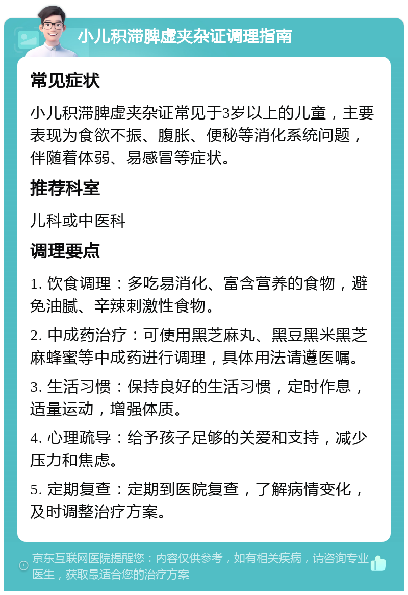 小儿积滞脾虚夹杂证调理指南 常见症状 小儿积滞脾虚夹杂证常见于3岁以上的儿童，主要表现为食欲不振、腹胀、便秘等消化系统问题，伴随着体弱、易感冒等症状。 推荐科室 儿科或中医科 调理要点 1. 饮食调理：多吃易消化、富含营养的食物，避免油腻、辛辣刺激性食物。 2. 中成药治疗：可使用黑芝麻丸、黑豆黑米黑芝麻蜂蜜等中成药进行调理，具体用法请遵医嘱。 3. 生活习惯：保持良好的生活习惯，定时作息，适量运动，增强体质。 4. 心理疏导：给予孩子足够的关爱和支持，减少压力和焦虑。 5. 定期复查：定期到医院复查，了解病情变化，及时调整治疗方案。