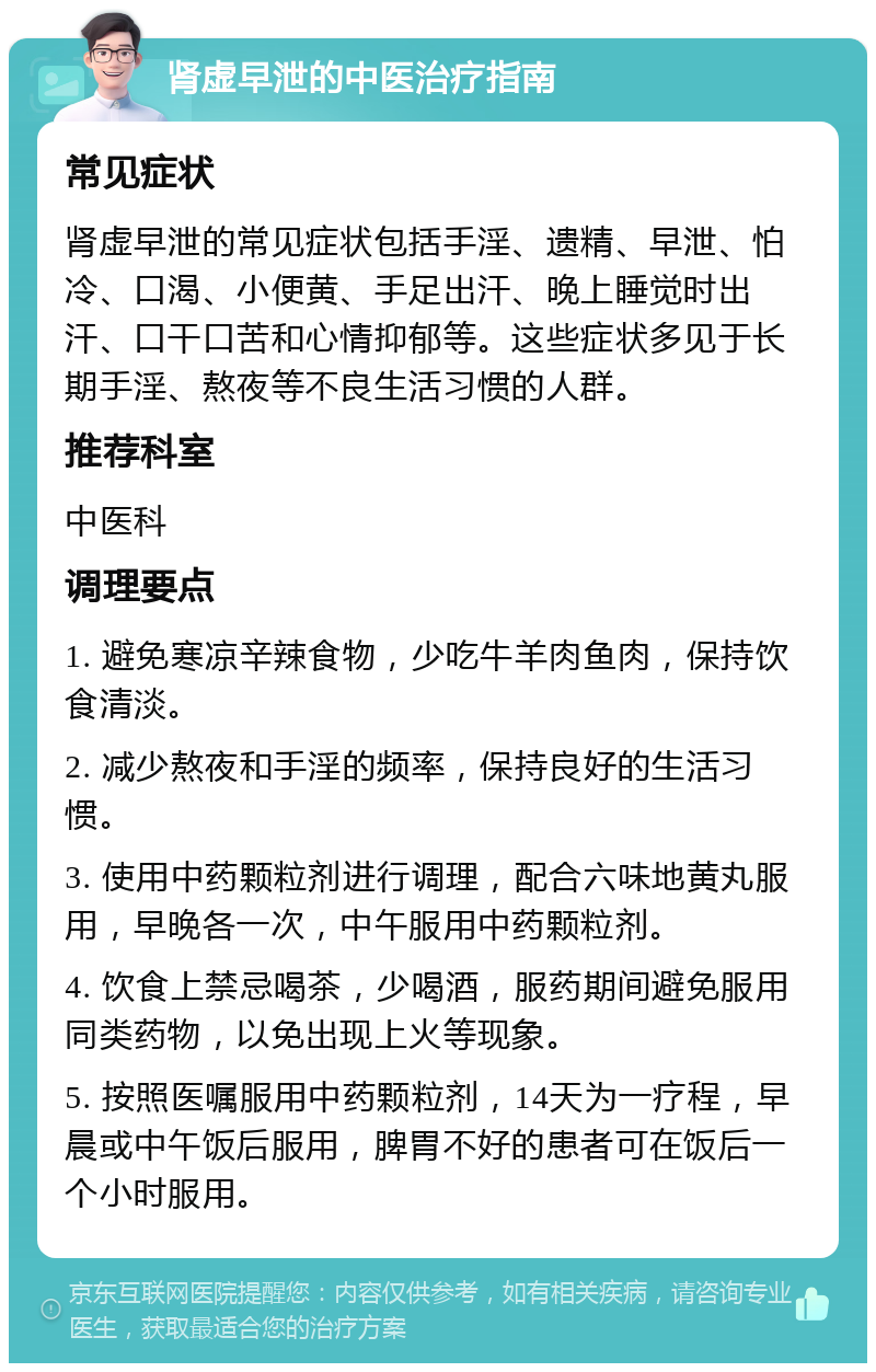 肾虚早泄的中医治疗指南 常见症状 肾虚早泄的常见症状包括手淫、遗精、早泄、怕冷、口渴、小便黄、手足出汗、晚上睡觉时出汗、口干口苦和心情抑郁等。这些症状多见于长期手淫、熬夜等不良生活习惯的人群。 推荐科室 中医科 调理要点 1. 避免寒凉辛辣食物，少吃牛羊肉鱼肉，保持饮食清淡。 2. 减少熬夜和手淫的频率，保持良好的生活习惯。 3. 使用中药颗粒剂进行调理，配合六味地黄丸服用，早晚各一次，中午服用中药颗粒剂。 4. 饮食上禁忌喝茶，少喝酒，服药期间避免服用同类药物，以免出现上火等现象。 5. 按照医嘱服用中药颗粒剂，14天为一疗程，早晨或中午饭后服用，脾胃不好的患者可在饭后一个小时服用。