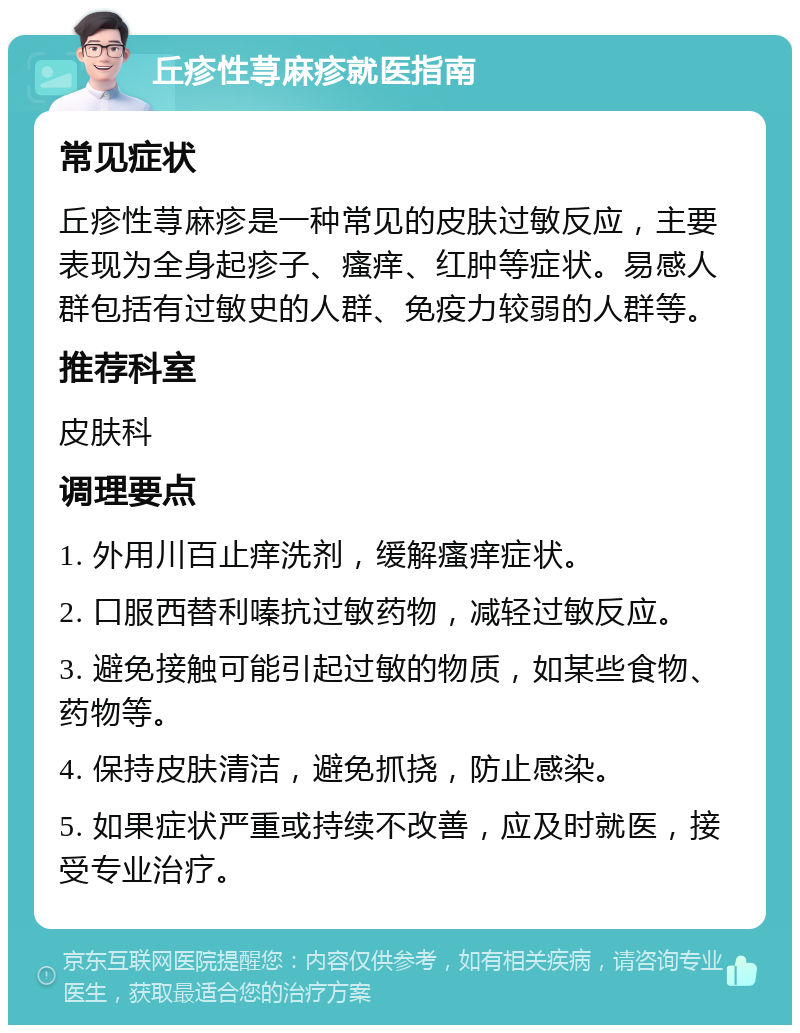 丘疹性荨麻疹就医指南 常见症状 丘疹性荨麻疹是一种常见的皮肤过敏反应，主要表现为全身起疹子、瘙痒、红肿等症状。易感人群包括有过敏史的人群、免疫力较弱的人群等。 推荐科室 皮肤科 调理要点 1. 外用川百止痒洗剂，缓解瘙痒症状。 2. 口服西替利嗪抗过敏药物，减轻过敏反应。 3. 避免接触可能引起过敏的物质，如某些食物、药物等。 4. 保持皮肤清洁，避免抓挠，防止感染。 5. 如果症状严重或持续不改善，应及时就医，接受专业治疗。