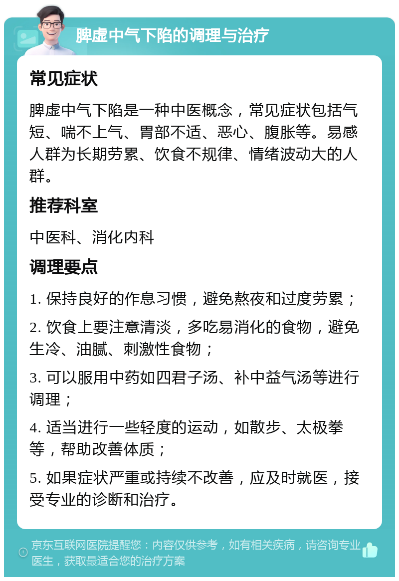 脾虚中气下陷的调理与治疗 常见症状 脾虚中气下陷是一种中医概念，常见症状包括气短、喘不上气、胃部不适、恶心、腹胀等。易感人群为长期劳累、饮食不规律、情绪波动大的人群。 推荐科室 中医科、消化内科 调理要点 1. 保持良好的作息习惯，避免熬夜和过度劳累； 2. 饮食上要注意清淡，多吃易消化的食物，避免生冷、油腻、刺激性食物； 3. 可以服用中药如四君子汤、补中益气汤等进行调理； 4. 适当进行一些轻度的运动，如散步、太极拳等，帮助改善体质； 5. 如果症状严重或持续不改善，应及时就医，接受专业的诊断和治疗。