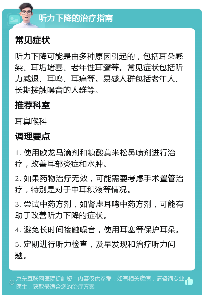 听力下降的治疗指南 常见症状 听力下降可能是由多种原因引起的，包括耳朵感染、耳垢堵塞、老年性耳聋等。常见症状包括听力减退、耳鸣、耳痛等。易感人群包括老年人、长期接触噪音的人群等。 推荐科室 耳鼻喉科 调理要点 1. 使用欧龙马滴剂和糠酸莫米松鼻喷剂进行治疗，改善耳部炎症和水肿。 2. 如果药物治疗无效，可能需要考虑手术置管治疗，特别是对于中耳积液等情况。 3. 尝试中药方剂，如肾虚耳鸣中药方剂，可能有助于改善听力下降的症状。 4. 避免长时间接触噪音，使用耳塞等保护耳朵。 5. 定期进行听力检查，及早发现和治疗听力问题。