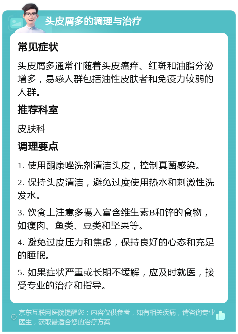 头皮屑多的调理与治疗 常见症状 头皮屑多通常伴随着头皮瘙痒、红斑和油脂分泌增多，易感人群包括油性皮肤者和免疫力较弱的人群。 推荐科室 皮肤科 调理要点 1. 使用酮康唑洗剂清洁头皮，控制真菌感染。 2. 保持头皮清洁，避免过度使用热水和刺激性洗发水。 3. 饮食上注意多摄入富含维生素B和锌的食物，如瘦肉、鱼类、豆类和坚果等。 4. 避免过度压力和焦虑，保持良好的心态和充足的睡眠。 5. 如果症状严重或长期不缓解，应及时就医，接受专业的治疗和指导。