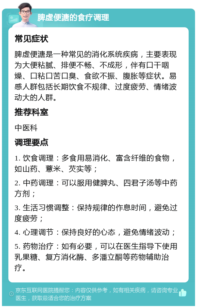 脾虚便溏的食疗调理 常见症状 脾虚便溏是一种常见的消化系统疾病，主要表现为大便粘腻、排便不畅、不成形，伴有口干咽燥、口粘口苦口臭、食欲不振、腹胀等症状。易感人群包括长期饮食不规律、过度疲劳、情绪波动大的人群。 推荐科室 中医科 调理要点 1. 饮食调理：多食用易消化、富含纤维的食物，如山药、薏米、芡实等； 2. 中药调理：可以服用健脾丸、四君子汤等中药方剂； 3. 生活习惯调整：保持规律的作息时间，避免过度疲劳； 4. 心理调节：保持良好的心态，避免情绪波动； 5. 药物治疗：如有必要，可以在医生指导下使用乳果糖、复方消化酶、多潘立酮等药物辅助治疗。