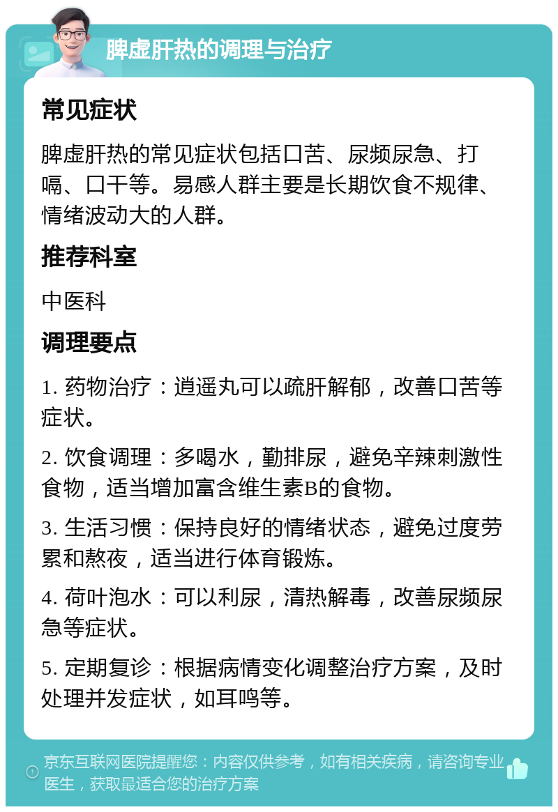 脾虚肝热的调理与治疗 常见症状 脾虚肝热的常见症状包括口苦、尿频尿急、打嗝、口干等。易感人群主要是长期饮食不规律、情绪波动大的人群。 推荐科室 中医科 调理要点 1. 药物治疗：逍遥丸可以疏肝解郁，改善口苦等症状。 2. 饮食调理：多喝水，勤排尿，避免辛辣刺激性食物，适当增加富含维生素B的食物。 3. 生活习惯：保持良好的情绪状态，避免过度劳累和熬夜，适当进行体育锻炼。 4. 荷叶泡水：可以利尿，清热解毒，改善尿频尿急等症状。 5. 定期复诊：根据病情变化调整治疗方案，及时处理并发症状，如耳鸣等。