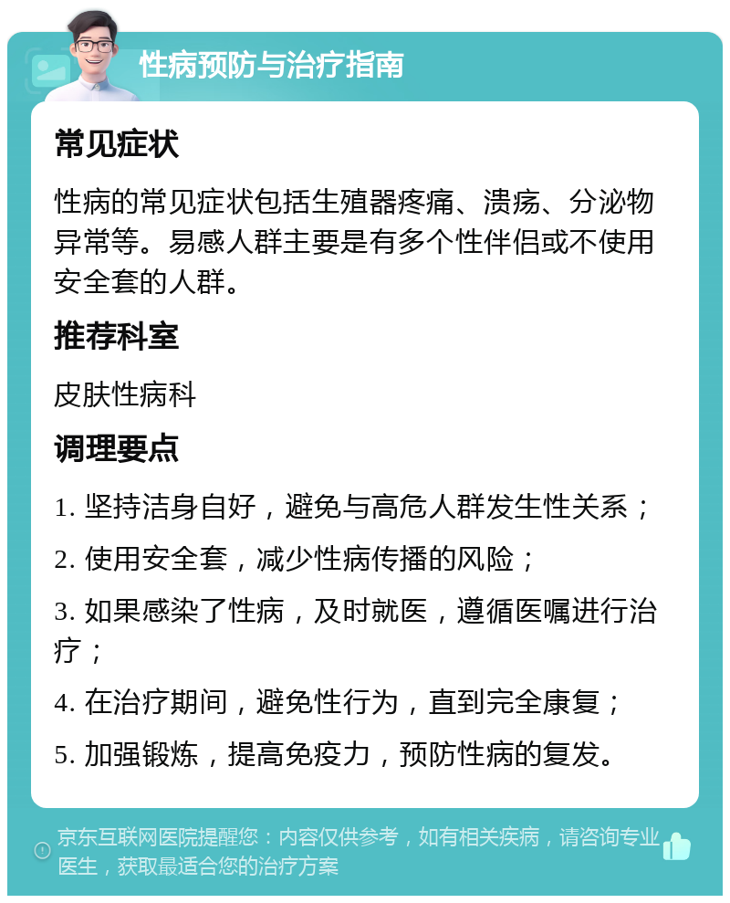 性病预防与治疗指南 常见症状 性病的常见症状包括生殖器疼痛、溃疡、分泌物异常等。易感人群主要是有多个性伴侣或不使用安全套的人群。 推荐科室 皮肤性病科 调理要点 1. 坚持洁身自好，避免与高危人群发生性关系； 2. 使用安全套，减少性病传播的风险； 3. 如果感染了性病，及时就医，遵循医嘱进行治疗； 4. 在治疗期间，避免性行为，直到完全康复； 5. 加强锻炼，提高免疫力，预防性病的复发。