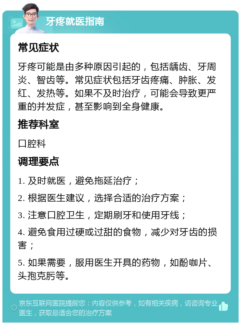 牙疼就医指南 常见症状 牙疼可能是由多种原因引起的，包括龋齿、牙周炎、智齿等。常见症状包括牙齿疼痛、肿胀、发红、发热等。如果不及时治疗，可能会导致更严重的并发症，甚至影响到全身健康。 推荐科室 口腔科 调理要点 1. 及时就医，避免拖延治疗； 2. 根据医生建议，选择合适的治疗方案； 3. 注意口腔卫生，定期刷牙和使用牙线； 4. 避免食用过硬或过甜的食物，减少对牙齿的损害； 5. 如果需要，服用医生开具的药物，如酚咖片、头孢克肟等。