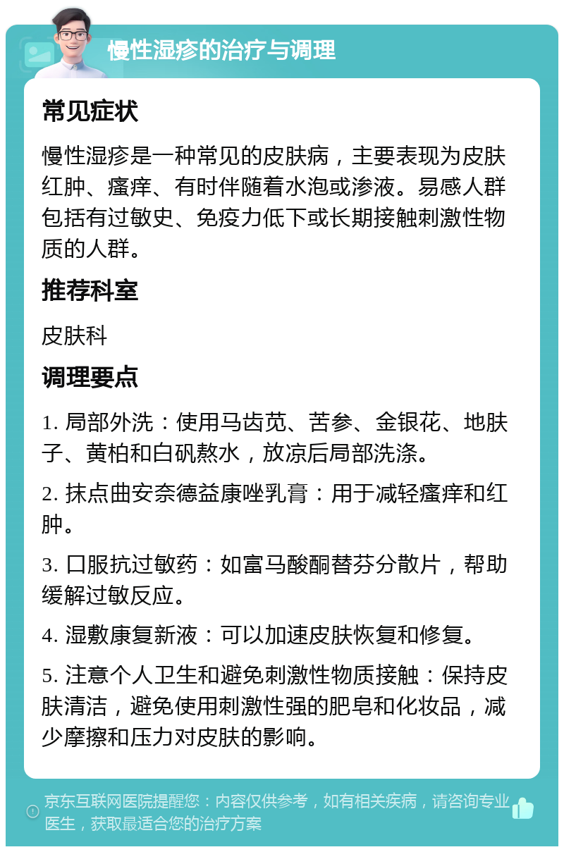 慢性湿疹的治疗与调理 常见症状 慢性湿疹是一种常见的皮肤病，主要表现为皮肤红肿、瘙痒、有时伴随着水泡或渗液。易感人群包括有过敏史、免疫力低下或长期接触刺激性物质的人群。 推荐科室 皮肤科 调理要点 1. 局部外洗：使用马齿苋、苦参、金银花、地肤子、黄柏和白矾熬水，放凉后局部洗涤。 2. 抹点曲安奈德益康唑乳膏：用于减轻瘙痒和红肿。 3. 口服抗过敏药：如富马酸酮替芬分散片，帮助缓解过敏反应。 4. 湿敷康复新液：可以加速皮肤恢复和修复。 5. 注意个人卫生和避免刺激性物质接触：保持皮肤清洁，避免使用刺激性强的肥皂和化妆品，减少摩擦和压力对皮肤的影响。