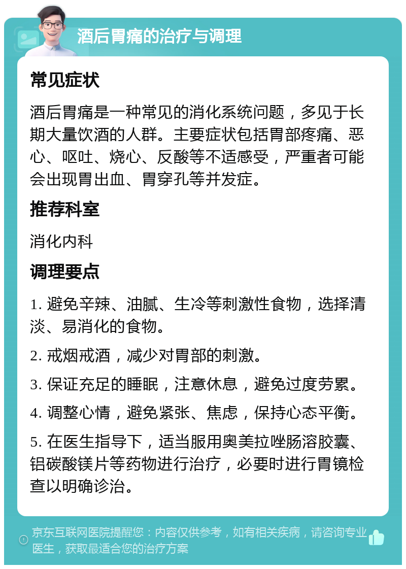 酒后胃痛的治疗与调理 常见症状 酒后胃痛是一种常见的消化系统问题，多见于长期大量饮酒的人群。主要症状包括胃部疼痛、恶心、呕吐、烧心、反酸等不适感受，严重者可能会出现胃出血、胃穿孔等并发症。 推荐科室 消化内科 调理要点 1. 避免辛辣、油腻、生冷等刺激性食物，选择清淡、易消化的食物。 2. 戒烟戒酒，减少对胃部的刺激。 3. 保证充足的睡眠，注意休息，避免过度劳累。 4. 调整心情，避免紧张、焦虑，保持心态平衡。 5. 在医生指导下，适当服用奥美拉唑肠溶胶囊、铝碳酸镁片等药物进行治疗，必要时进行胃镜检查以明确诊治。