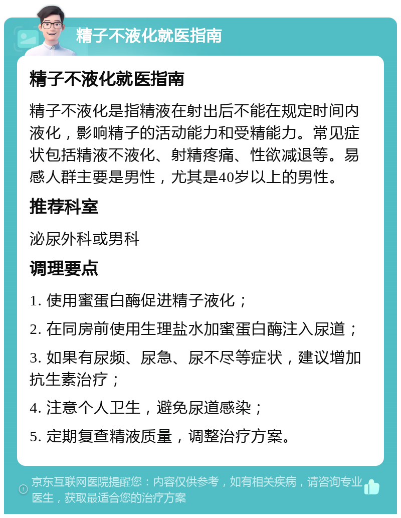 精子不液化就医指南 精子不液化就医指南 精子不液化是指精液在射出后不能在规定时间内液化，影响精子的活动能力和受精能力。常见症状包括精液不液化、射精疼痛、性欲减退等。易感人群主要是男性，尤其是40岁以上的男性。 推荐科室 泌尿外科或男科 调理要点 1. 使用蜜蛋白酶促进精子液化； 2. 在同房前使用生理盐水加蜜蛋白酶注入尿道； 3. 如果有尿频、尿急、尿不尽等症状，建议增加抗生素治疗； 4. 注意个人卫生，避免尿道感染； 5. 定期复查精液质量，调整治疗方案。