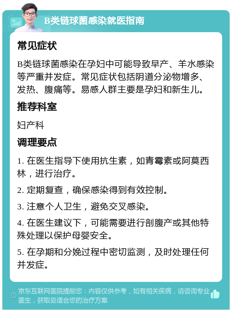 B类链球菌感染就医指南 常见症状 B类链球菌感染在孕妇中可能导致早产、羊水感染等严重并发症。常见症状包括阴道分泌物增多、发热、腹痛等。易感人群主要是孕妇和新生儿。 推荐科室 妇产科 调理要点 1. 在医生指导下使用抗生素，如青霉素或阿莫西林，进行治疗。 2. 定期复查，确保感染得到有效控制。 3. 注意个人卫生，避免交叉感染。 4. 在医生建议下，可能需要进行剖腹产或其他特殊处理以保护母婴安全。 5. 在孕期和分娩过程中密切监测，及时处理任何并发症。