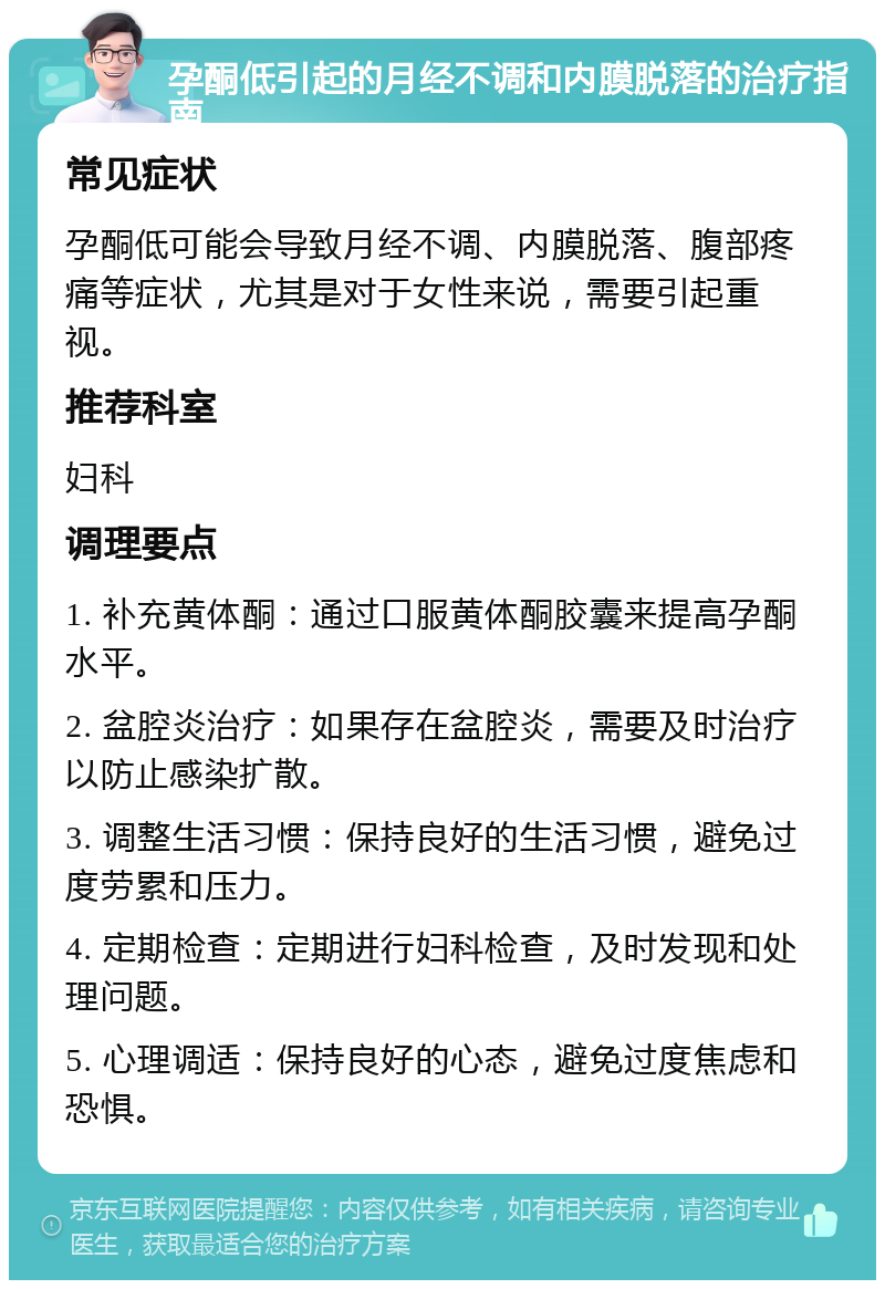 孕酮低引起的月经不调和内膜脱落的治疗指南 常见症状 孕酮低可能会导致月经不调、内膜脱落、腹部疼痛等症状，尤其是对于女性来说，需要引起重视。 推荐科室 妇科 调理要点 1. 补充黄体酮：通过口服黄体酮胶囊来提高孕酮水平。 2. 盆腔炎治疗：如果存在盆腔炎，需要及时治疗以防止感染扩散。 3. 调整生活习惯：保持良好的生活习惯，避免过度劳累和压力。 4. 定期检查：定期进行妇科检查，及时发现和处理问题。 5. 心理调适：保持良好的心态，避免过度焦虑和恐惧。