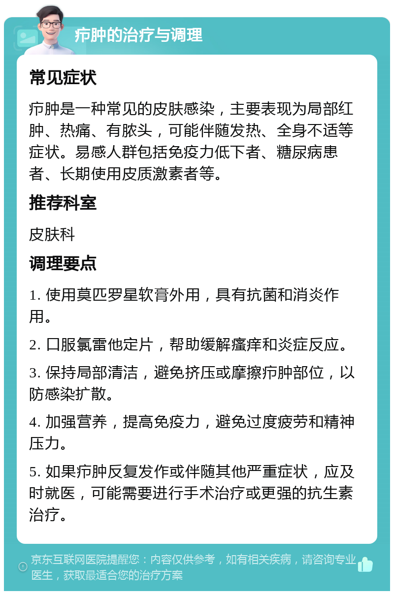 疖肿的治疗与调理 常见症状 疖肿是一种常见的皮肤感染，主要表现为局部红肿、热痛、有脓头，可能伴随发热、全身不适等症状。易感人群包括免疫力低下者、糖尿病患者、长期使用皮质激素者等。 推荐科室 皮肤科 调理要点 1. 使用莫匹罗星软膏外用，具有抗菌和消炎作用。 2. 口服氯雷他定片，帮助缓解瘙痒和炎症反应。 3. 保持局部清洁，避免挤压或摩擦疖肿部位，以防感染扩散。 4. 加强营养，提高免疫力，避免过度疲劳和精神压力。 5. 如果疖肿反复发作或伴随其他严重症状，应及时就医，可能需要进行手术治疗或更强的抗生素治疗。