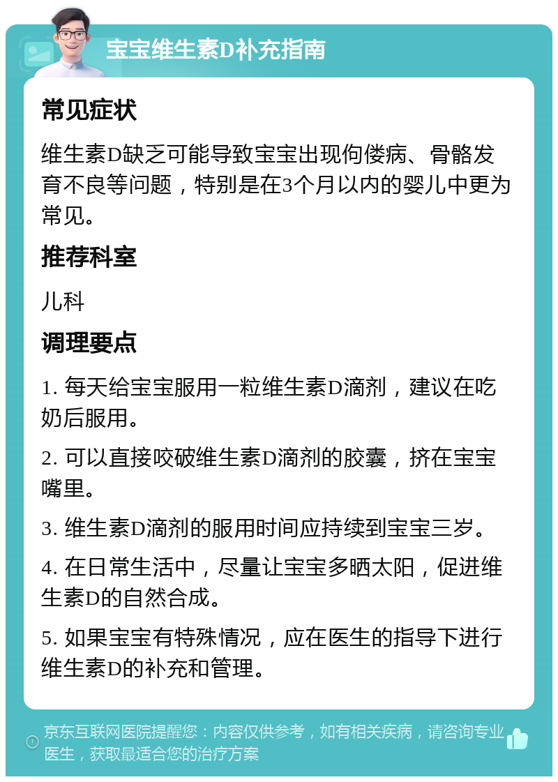 宝宝维生素D补充指南 常见症状 维生素D缺乏可能导致宝宝出现佝偻病、骨骼发育不良等问题，特别是在3个月以内的婴儿中更为常见。 推荐科室 儿科 调理要点 1. 每天给宝宝服用一粒维生素D滴剂，建议在吃奶后服用。 2. 可以直接咬破维生素D滴剂的胶囊，挤在宝宝嘴里。 3. 维生素D滴剂的服用时间应持续到宝宝三岁。 4. 在日常生活中，尽量让宝宝多晒太阳，促进维生素D的自然合成。 5. 如果宝宝有特殊情况，应在医生的指导下进行维生素D的补充和管理。