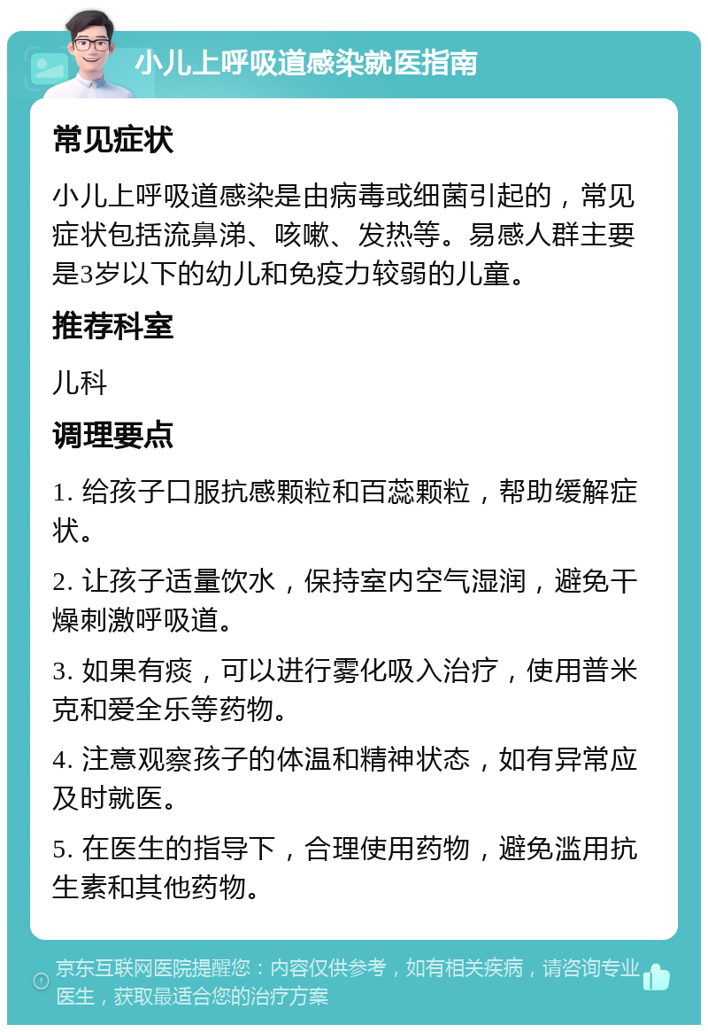 小儿上呼吸道感染就医指南 常见症状 小儿上呼吸道感染是由病毒或细菌引起的，常见症状包括流鼻涕、咳嗽、发热等。易感人群主要是3岁以下的幼儿和免疫力较弱的儿童。 推荐科室 儿科 调理要点 1. 给孩子口服抗感颗粒和百蕊颗粒，帮助缓解症状。 2. 让孩子适量饮水，保持室内空气湿润，避免干燥刺激呼吸道。 3. 如果有痰，可以进行雾化吸入治疗，使用普米克和爱全乐等药物。 4. 注意观察孩子的体温和精神状态，如有异常应及时就医。 5. 在医生的指导下，合理使用药物，避免滥用抗生素和其他药物。