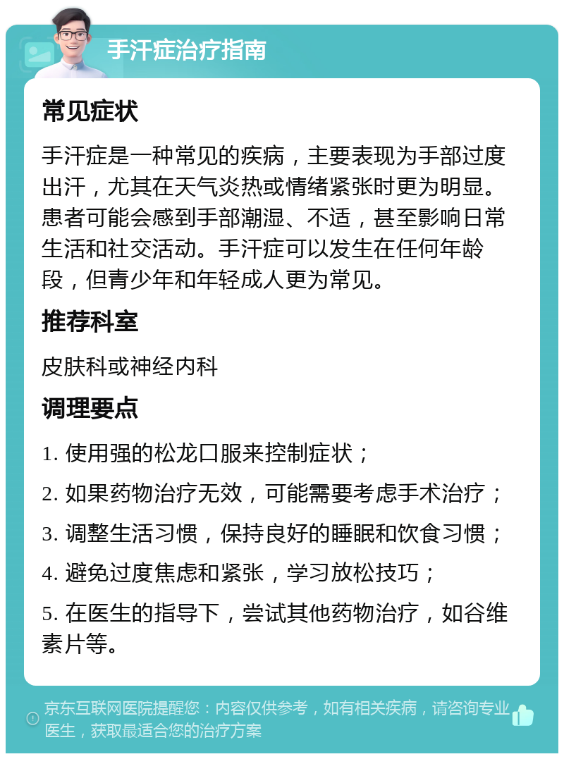 手汗症治疗指南 常见症状 手汗症是一种常见的疾病，主要表现为手部过度出汗，尤其在天气炎热或情绪紧张时更为明显。患者可能会感到手部潮湿、不适，甚至影响日常生活和社交活动。手汗症可以发生在任何年龄段，但青少年和年轻成人更为常见。 推荐科室 皮肤科或神经内科 调理要点 1. 使用强的松龙口服来控制症状； 2. 如果药物治疗无效，可能需要考虑手术治疗； 3. 调整生活习惯，保持良好的睡眠和饮食习惯； 4. 避免过度焦虑和紧张，学习放松技巧； 5. 在医生的指导下，尝试其他药物治疗，如谷维素片等。