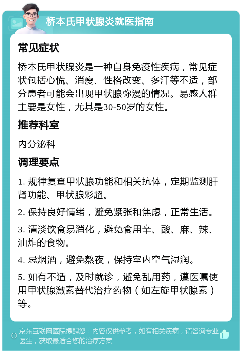 桥本氏甲状腺炎就医指南 常见症状 桥本氏甲状腺炎是一种自身免疫性疾病，常见症状包括心慌、消瘦、性格改变、多汗等不适，部分患者可能会出现甲状腺弥漫的情况。易感人群主要是女性，尤其是30-50岁的女性。 推荐科室 内分泌科 调理要点 1. 规律复查甲状腺功能和相关抗体，定期监测肝肾功能、甲状腺彩超。 2. 保持良好情绪，避免紧张和焦虑，正常生活。 3. 清淡饮食易消化，避免食用辛、酸、麻、辣、油炸的食物。 4. 忌烟酒，避免熬夜，保持室内空气湿润。 5. 如有不适，及时就诊，避免乱用药，遵医嘱使用甲状腺激素替代治疗药物（如左旋甲状腺素）等。