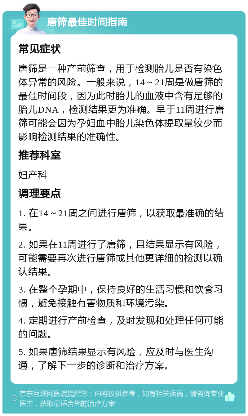 唐筛最佳时间指南 常见症状 唐筛是一种产前筛查，用于检测胎儿是否有染色体异常的风险。一般来说，14～21周是做唐筛的最佳时间段，因为此时胎儿的血液中含有足够的胎儿DNA，检测结果更为准确。早于11周进行唐筛可能会因为孕妇血中胎儿染色体提取量较少而影响检测结果的准确性。 推荐科室 妇产科 调理要点 1. 在14～21周之间进行唐筛，以获取最准确的结果。 2. 如果在11周进行了唐筛，且结果显示有风险，可能需要再次进行唐筛或其他更详细的检测以确认结果。 3. 在整个孕期中，保持良好的生活习惯和饮食习惯，避免接触有害物质和环境污染。 4. 定期进行产前检查，及时发现和处理任何可能的问题。 5. 如果唐筛结果显示有风险，应及时与医生沟通，了解下一步的诊断和治疗方案。