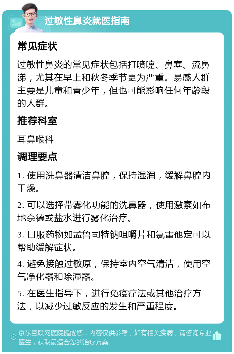 过敏性鼻炎就医指南 常见症状 过敏性鼻炎的常见症状包括打喷嚏、鼻塞、流鼻涕，尤其在早上和秋冬季节更为严重。易感人群主要是儿童和青少年，但也可能影响任何年龄段的人群。 推荐科室 耳鼻喉科 调理要点 1. 使用洗鼻器清洁鼻腔，保持湿润，缓解鼻腔内干燥。 2. 可以选择带雾化功能的洗鼻器，使用激素如布地奈德或盐水进行雾化治疗。 3. 口服药物如孟鲁司特钠咀嚼片和氯雷他定可以帮助缓解症状。 4. 避免接触过敏原，保持室内空气清洁，使用空气净化器和除湿器。 5. 在医生指导下，进行免疫疗法或其他治疗方法，以减少过敏反应的发生和严重程度。