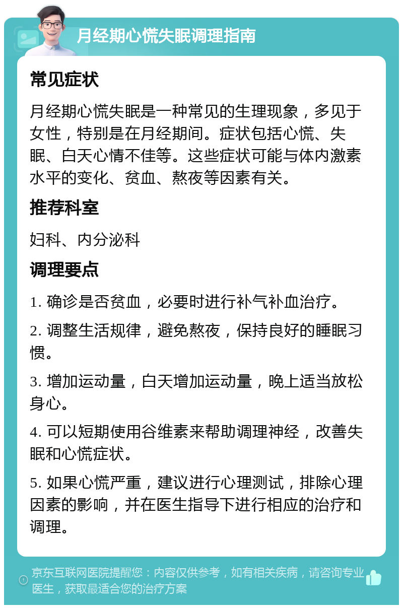 月经期心慌失眠调理指南 常见症状 月经期心慌失眠是一种常见的生理现象，多见于女性，特别是在月经期间。症状包括心慌、失眠、白天心情不佳等。这些症状可能与体内激素水平的变化、贫血、熬夜等因素有关。 推荐科室 妇科、内分泌科 调理要点 1. 确诊是否贫血，必要时进行补气补血治疗。 2. 调整生活规律，避免熬夜，保持良好的睡眠习惯。 3. 增加运动量，白天增加运动量，晚上适当放松身心。 4. 可以短期使用谷维素来帮助调理神经，改善失眠和心慌症状。 5. 如果心慌严重，建议进行心理测试，排除心理因素的影响，并在医生指导下进行相应的治疗和调理。