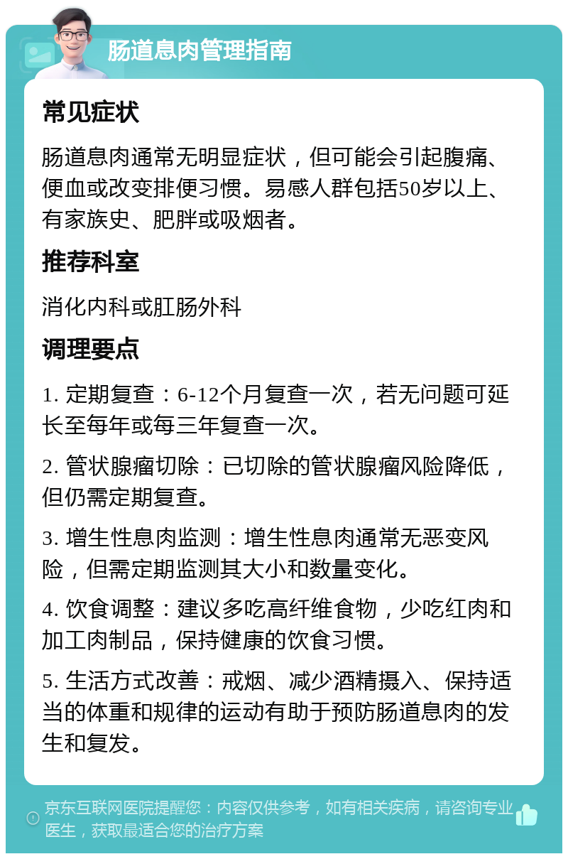 肠道息肉管理指南 常见症状 肠道息肉通常无明显症状，但可能会引起腹痛、便血或改变排便习惯。易感人群包括50岁以上、有家族史、肥胖或吸烟者。 推荐科室 消化内科或肛肠外科 调理要点 1. 定期复查：6-12个月复查一次，若无问题可延长至每年或每三年复查一次。 2. 管状腺瘤切除：已切除的管状腺瘤风险降低，但仍需定期复查。 3. 增生性息肉监测：增生性息肉通常无恶变风险，但需定期监测其大小和数量变化。 4. 饮食调整：建议多吃高纤维食物，少吃红肉和加工肉制品，保持健康的饮食习惯。 5. 生活方式改善：戒烟、减少酒精摄入、保持适当的体重和规律的运动有助于预防肠道息肉的发生和复发。