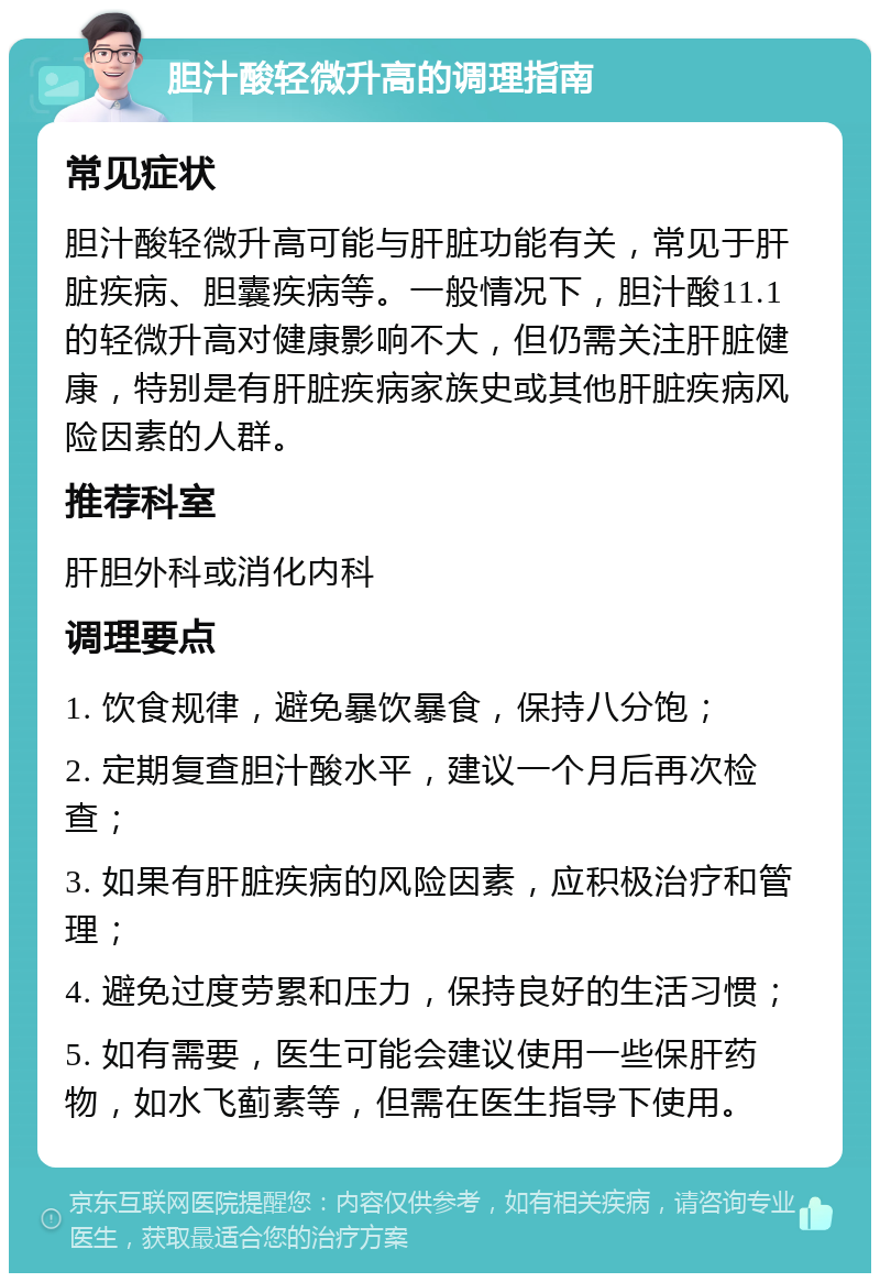 胆汁酸轻微升高的调理指南 常见症状 胆汁酸轻微升高可能与肝脏功能有关，常见于肝脏疾病、胆囊疾病等。一般情况下，胆汁酸11.1的轻微升高对健康影响不大，但仍需关注肝脏健康，特别是有肝脏疾病家族史或其他肝脏疾病风险因素的人群。 推荐科室 肝胆外科或消化内科 调理要点 1. 饮食规律，避免暴饮暴食，保持八分饱； 2. 定期复查胆汁酸水平，建议一个月后再次检查； 3. 如果有肝脏疾病的风险因素，应积极治疗和管理； 4. 避免过度劳累和压力，保持良好的生活习惯； 5. 如有需要，医生可能会建议使用一些保肝药物，如水飞蓟素等，但需在医生指导下使用。