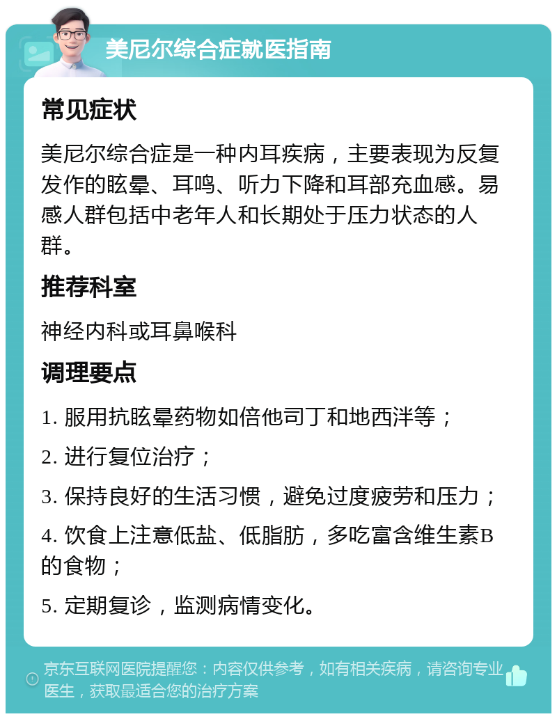 美尼尔综合症就医指南 常见症状 美尼尔综合症是一种内耳疾病，主要表现为反复发作的眩晕、耳鸣、听力下降和耳部充血感。易感人群包括中老年人和长期处于压力状态的人群。 推荐科室 神经内科或耳鼻喉科 调理要点 1. 服用抗眩晕药物如倍他司丁和地西泮等； 2. 进行复位治疗； 3. 保持良好的生活习惯，避免过度疲劳和压力； 4. 饮食上注意低盐、低脂肪，多吃富含维生素B的食物； 5. 定期复诊，监测病情变化。