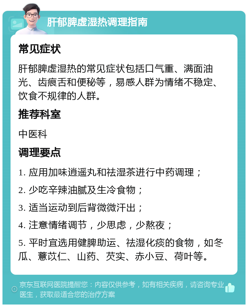 肝郁脾虚湿热调理指南 常见症状 肝郁脾虚湿热的常见症状包括口气重、满面油光、齿痕舌和便秘等，易感人群为情绪不稳定、饮食不规律的人群。 推荐科室 中医科 调理要点 1. 应用加味逍遥丸和祛湿茶进行中药调理； 2. 少吃辛辣油腻及生冷食物； 3. 适当运动到后背微微汗出； 4. 注意情绪调节，少思虑，少熬夜； 5. 平时宜选用健脾助运、祛湿化痰的食物，如冬瓜、薏苡仁、山药、芡实、赤小豆、荷叶等。