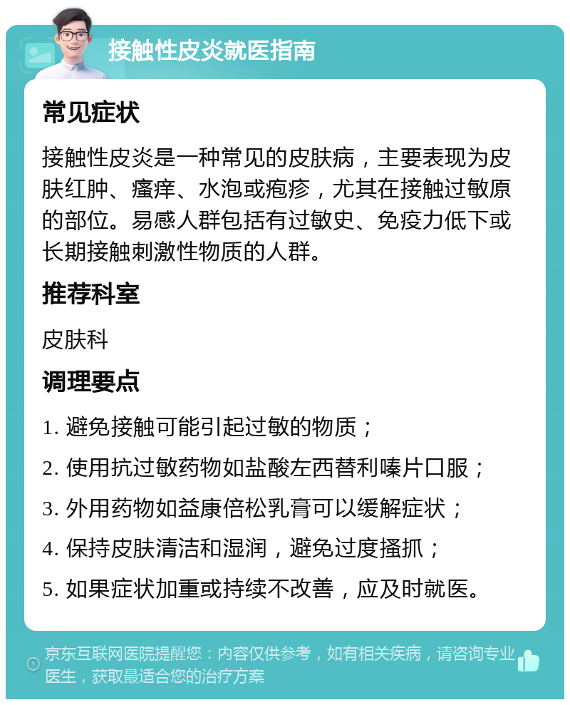 接触性皮炎就医指南 常见症状 接触性皮炎是一种常见的皮肤病，主要表现为皮肤红肿、瘙痒、水泡或疱疹，尤其在接触过敏原的部位。易感人群包括有过敏史、免疫力低下或长期接触刺激性物质的人群。 推荐科室 皮肤科 调理要点 1. 避免接触可能引起过敏的物质； 2. 使用抗过敏药物如盐酸左西替利嗪片口服； 3. 外用药物如益康倍松乳膏可以缓解症状； 4. 保持皮肤清洁和湿润，避免过度搔抓； 5. 如果症状加重或持续不改善，应及时就医。