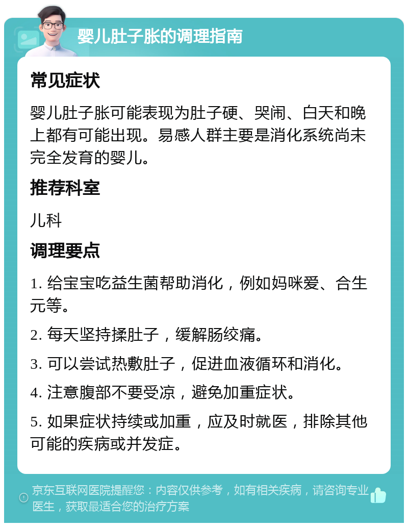 婴儿肚子胀的调理指南 常见症状 婴儿肚子胀可能表现为肚子硬、哭闹、白天和晚上都有可能出现。易感人群主要是消化系统尚未完全发育的婴儿。 推荐科室 儿科 调理要点 1. 给宝宝吃益生菌帮助消化，例如妈咪爱、合生元等。 2. 每天坚持揉肚子，缓解肠绞痛。 3. 可以尝试热敷肚子，促进血液循环和消化。 4. 注意腹部不要受凉，避免加重症状。 5. 如果症状持续或加重，应及时就医，排除其他可能的疾病或并发症。