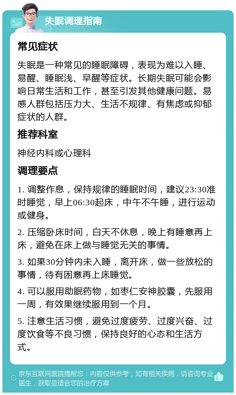 失眠调理指南 常见症状 失眠是一种常见的睡眠障碍，表现为难以入睡、易醒、睡眠浅、早醒等症状。长期失眠可能会影响日常生活和工作，甚至引发其他健康问题。易感人群包括压力大、生活不规律、有焦虑或抑郁症状的人群。 推荐科室 神经内科或心理科 调理要点 1. 调整作息，保持规律的睡眠时间，建议23:30准时睡觉，早上06:30起床，中午不午睡，进行运动或健身。 2. 压缩卧床时间，白天不休息，晚上有睡意再上床，避免在床上做与睡觉无关的事情。 3. 如果30分钟内未入睡，离开床，做一些放松的事情，待有困意再上床睡觉。 4. 可以服用助眠药物，如枣仁安神胶囊，先服用一周，有效果继续服用到一个月。 5. 注意生活习惯，避免过度疲劳、过度兴奋、过度饮食等不良习惯，保持良好的心态和生活方式。