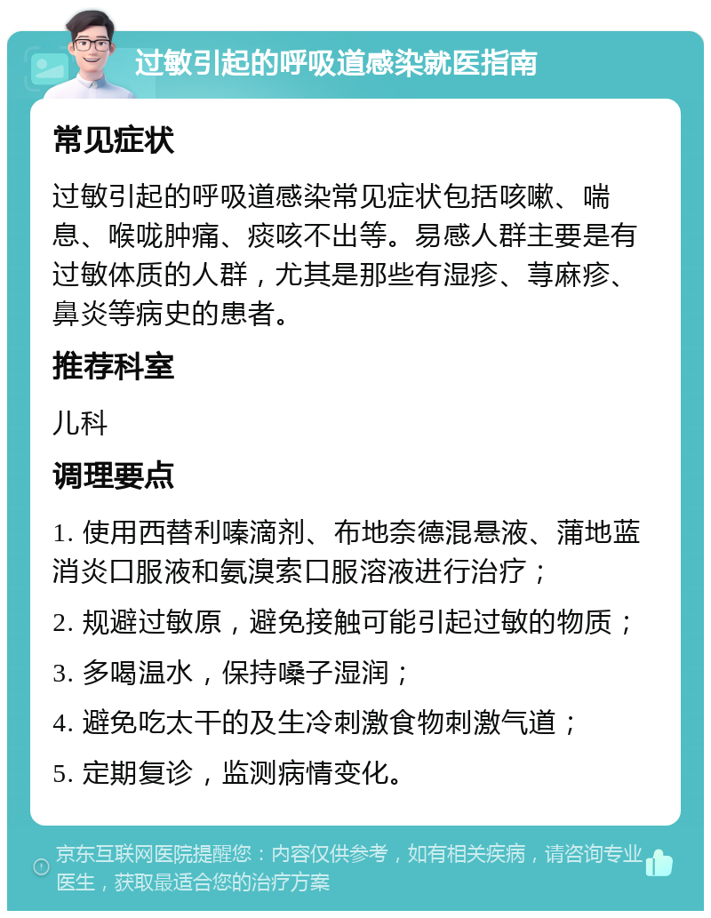 过敏引起的呼吸道感染就医指南 常见症状 过敏引起的呼吸道感染常见症状包括咳嗽、喘息、喉咙肿痛、痰咳不出等。易感人群主要是有过敏体质的人群，尤其是那些有湿疹、荨麻疹、鼻炎等病史的患者。 推荐科室 儿科 调理要点 1. 使用西替利嗪滴剂、布地奈德混悬液、蒲地蓝消炎口服液和氨溴索口服溶液进行治疗； 2. 规避过敏原，避免接触可能引起过敏的物质； 3. 多喝温水，保持嗓子湿润； 4. 避免吃太干的及生冷刺激食物刺激气道； 5. 定期复诊，监测病情变化。