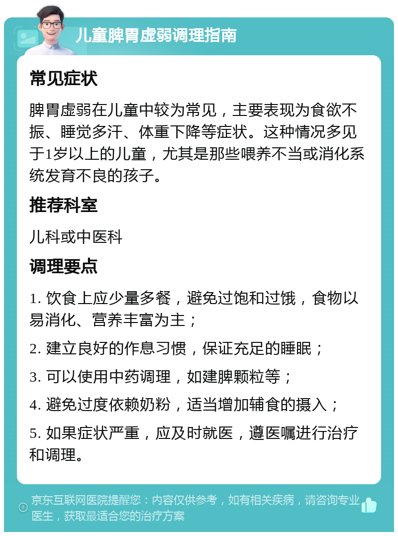 儿童脾胃虚弱调理指南 常见症状 脾胃虚弱在儿童中较为常见，主要表现为食欲不振、睡觉多汗、体重下降等症状。这种情况多见于1岁以上的儿童，尤其是那些喂养不当或消化系统发育不良的孩子。 推荐科室 儿科或中医科 调理要点 1. 饮食上应少量多餐，避免过饱和过饿，食物以易消化、营养丰富为主； 2. 建立良好的作息习惯，保证充足的睡眠； 3. 可以使用中药调理，如建脾颗粒等； 4. 避免过度依赖奶粉，适当增加辅食的摄入； 5. 如果症状严重，应及时就医，遵医嘱进行治疗和调理。