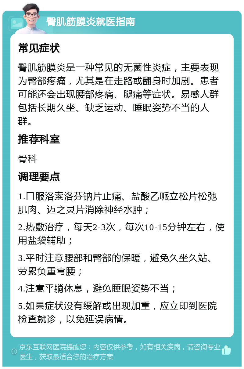 臀肌筋膜炎就医指南 常见症状 臀肌筋膜炎是一种常见的无菌性炎症，主要表现为臀部疼痛，尤其是在走路或翻身时加剧。患者可能还会出现腰部疼痛、腿痛等症状。易感人群包括长期久坐、缺乏运动、睡眠姿势不当的人群。 推荐科室 骨科 调理要点 1.口服洛索洛芬钠片止痛、盐酸乙哌立松片松弛肌肉、迈之灵片消除神经水肿； 2.热敷治疗，每天2-3次，每次10-15分钟左右，使用盐袋辅助； 3.平时注意腰部和臀部的保暖，避免久坐久站、劳累负重弯腰； 4.注意平躺休息，避免睡眠姿势不当； 5.如果症状没有缓解或出现加重，应立即到医院检查就诊，以免延误病情。