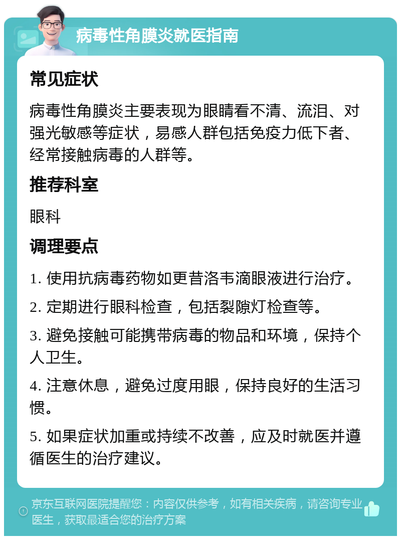 病毒性角膜炎就医指南 常见症状 病毒性角膜炎主要表现为眼睛看不清、流泪、对强光敏感等症状，易感人群包括免疫力低下者、经常接触病毒的人群等。 推荐科室 眼科 调理要点 1. 使用抗病毒药物如更昔洛韦滴眼液进行治疗。 2. 定期进行眼科检查，包括裂隙灯检查等。 3. 避免接触可能携带病毒的物品和环境，保持个人卫生。 4. 注意休息，避免过度用眼，保持良好的生活习惯。 5. 如果症状加重或持续不改善，应及时就医并遵循医生的治疗建议。