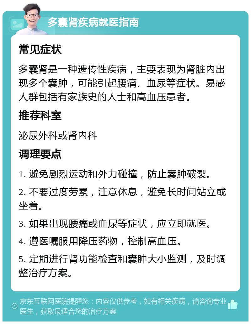 多囊肾疾病就医指南 常见症状 多囊肾是一种遗传性疾病，主要表现为肾脏内出现多个囊肿，可能引起腰痛、血尿等症状。易感人群包括有家族史的人士和高血压患者。 推荐科室 泌尿外科或肾内科 调理要点 1. 避免剧烈运动和外力碰撞，防止囊肿破裂。 2. 不要过度劳累，注意休息，避免长时间站立或坐着。 3. 如果出现腰痛或血尿等症状，应立即就医。 4. 遵医嘱服用降压药物，控制高血压。 5. 定期进行肾功能检查和囊肿大小监测，及时调整治疗方案。