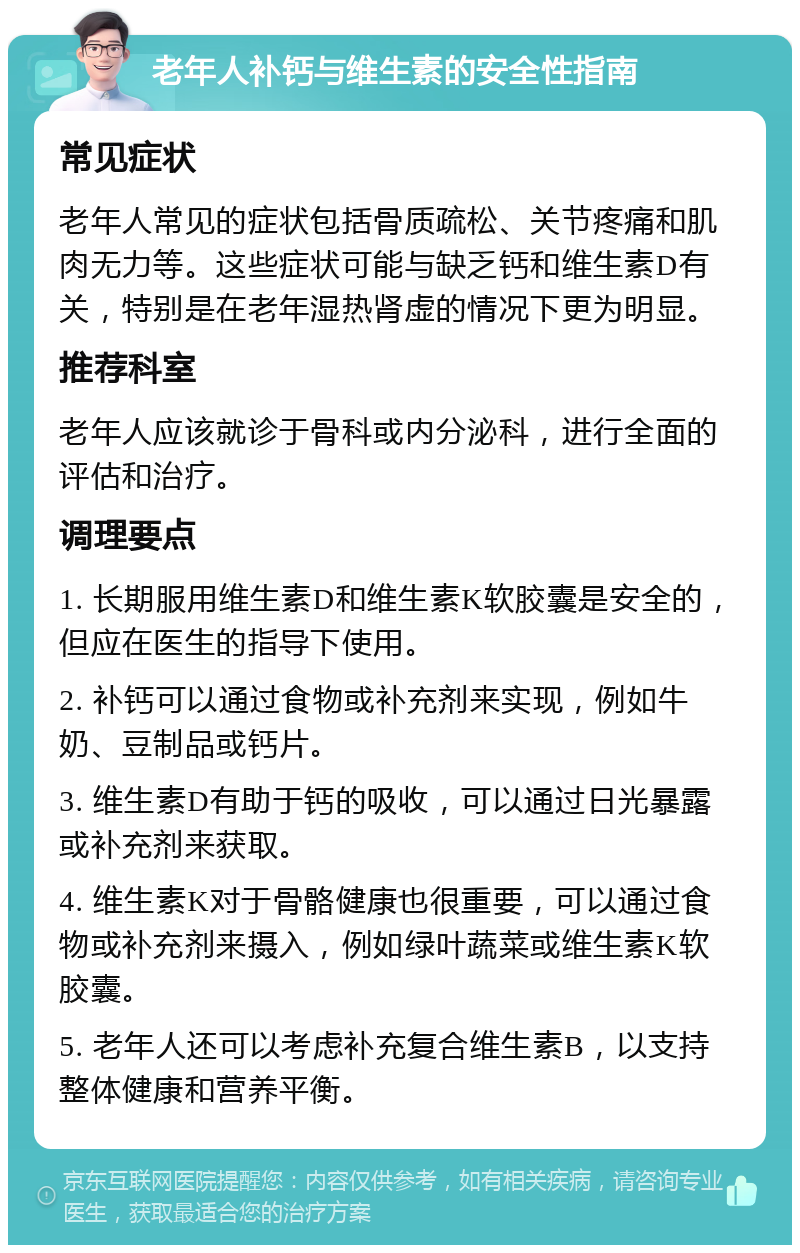 老年人补钙与维生素的安全性指南 常见症状 老年人常见的症状包括骨质疏松、关节疼痛和肌肉无力等。这些症状可能与缺乏钙和维生素D有关，特别是在老年湿热肾虚的情况下更为明显。 推荐科室 老年人应该就诊于骨科或内分泌科，进行全面的评估和治疗。 调理要点 1. 长期服用维生素D和维生素K软胶囊是安全的，但应在医生的指导下使用。 2. 补钙可以通过食物或补充剂来实现，例如牛奶、豆制品或钙片。 3. 维生素D有助于钙的吸收，可以通过日光暴露或补充剂来获取。 4. 维生素K对于骨骼健康也很重要，可以通过食物或补充剂来摄入，例如绿叶蔬菜或维生素K软胶囊。 5. 老年人还可以考虑补充复合维生素B，以支持整体健康和营养平衡。