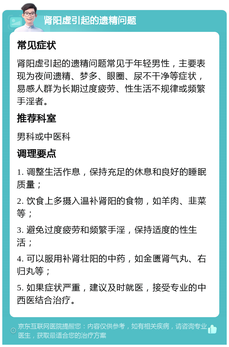 肾阳虚引起的遗精问题 常见症状 肾阳虚引起的遗精问题常见于年轻男性，主要表现为夜间遗精、梦多、眼圈、尿不干净等症状，易感人群为长期过度疲劳、性生活不规律或频繁手淫者。 推荐科室 男科或中医科 调理要点 1. 调整生活作息，保持充足的休息和良好的睡眠质量； 2. 饮食上多摄入温补肾阳的食物，如羊肉、韭菜等； 3. 避免过度疲劳和频繁手淫，保持适度的性生活； 4. 可以服用补肾壮阳的中药，如金匮肾气丸、右归丸等； 5. 如果症状严重，建议及时就医，接受专业的中西医结合治疗。