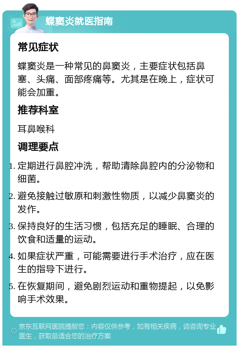 蝶窦炎就医指南 常见症状 蝶窦炎是一种常见的鼻窦炎，主要症状包括鼻塞、头痛、面部疼痛等。尤其是在晚上，症状可能会加重。 推荐科室 耳鼻喉科 调理要点 定期进行鼻腔冲洗，帮助清除鼻腔内的分泌物和细菌。 避免接触过敏原和刺激性物质，以减少鼻窦炎的发作。 保持良好的生活习惯，包括充足的睡眠、合理的饮食和适量的运动。 如果症状严重，可能需要进行手术治疗，应在医生的指导下进行。 在恢复期间，避免剧烈运动和重物提起，以免影响手术效果。