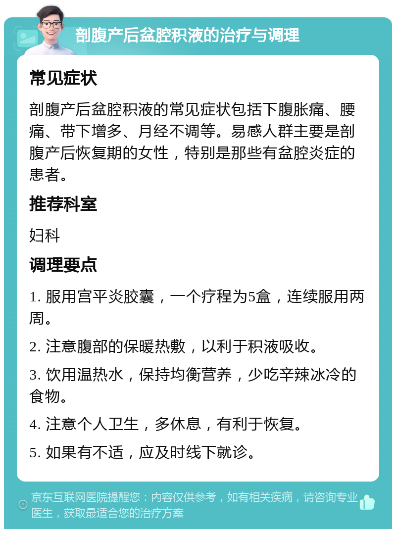 剖腹产后盆腔积液的治疗与调理 常见症状 剖腹产后盆腔积液的常见症状包括下腹胀痛、腰痛、带下增多、月经不调等。易感人群主要是剖腹产后恢复期的女性，特别是那些有盆腔炎症的患者。 推荐科室 妇科 调理要点 1. 服用宫平炎胶囊，一个疗程为5盒，连续服用两周。 2. 注意腹部的保暖热敷，以利于积液吸收。 3. 饮用温热水，保持均衡营养，少吃辛辣冰冷的食物。 4. 注意个人卫生，多休息，有利于恢复。 5. 如果有不适，应及时线下就诊。