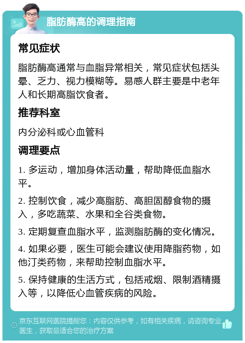 脂肪酶高的调理指南 常见症状 脂肪酶高通常与血脂异常相关，常见症状包括头晕、乏力、视力模糊等。易感人群主要是中老年人和长期高脂饮食者。 推荐科室 内分泌科或心血管科 调理要点 1. 多运动，增加身体活动量，帮助降低血脂水平。 2. 控制饮食，减少高脂肪、高胆固醇食物的摄入，多吃蔬菜、水果和全谷类食物。 3. 定期复查血脂水平，监测脂肪酶的变化情况。 4. 如果必要，医生可能会建议使用降脂药物，如他汀类药物，来帮助控制血脂水平。 5. 保持健康的生活方式，包括戒烟、限制酒精摄入等，以降低心血管疾病的风险。