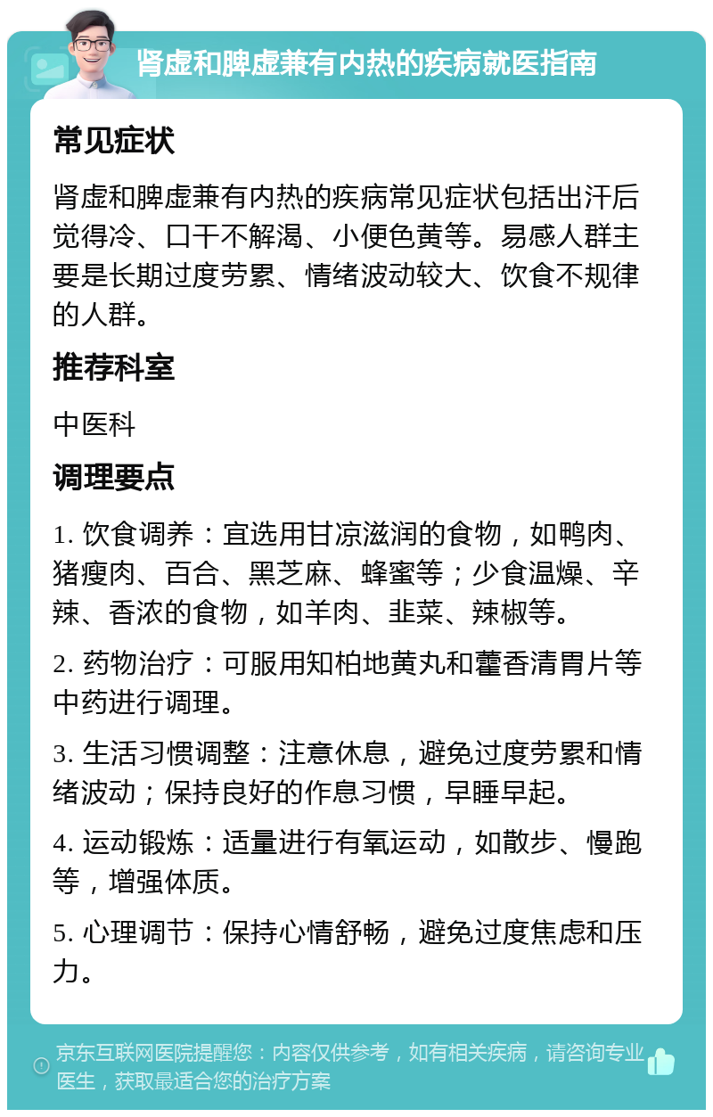 肾虚和脾虚兼有内热的疾病就医指南 常见症状 肾虚和脾虚兼有内热的疾病常见症状包括出汗后觉得冷、口干不解渴、小便色黄等。易感人群主要是长期过度劳累、情绪波动较大、饮食不规律的人群。 推荐科室 中医科 调理要点 1. 饮食调养：宜选用甘凉滋润的食物，如鸭肉、猪瘦肉、百合、黑芝麻、蜂蜜等；少食温燥、辛辣、香浓的食物，如羊肉、韭菜、辣椒等。 2. 药物治疗：可服用知柏地黄丸和藿香清胃片等中药进行调理。 3. 生活习惯调整：注意休息，避免过度劳累和情绪波动；保持良好的作息习惯，早睡早起。 4. 运动锻炼：适量进行有氧运动，如散步、慢跑等，增强体质。 5. 心理调节：保持心情舒畅，避免过度焦虑和压力。